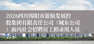 2026四川绵阳市游仙发展控股集团有限责任公司(城东公司)面向社会招聘员工拟录用人员公示