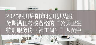 2025四川绵阳市北川县从服务期满且考核合格的“公共卫生特别服务岗(社工岗)”人员中考核招聘拟聘人员公示