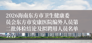 2026海南东方市卫生健康委员会东方市安康医院编外人员第二批体检结论及拟聘用人员名单公告