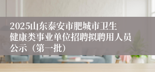 2025山东泰安市肥城市卫生健康类事业单位招聘拟聘用人员公示（第一批）