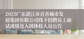 2025广东湛江市首善城市发展集团有限公司线下招聘员工面试成绩及入围体检人员公告