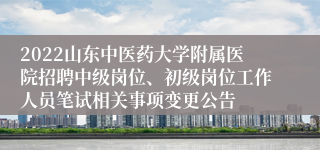 2022山东中医药大学附属医院招聘中级岗位、初级岗位工作人员笔试相关事项变更公告