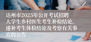 达州市2025年公开考试招聘大学生乡村医生考生补检结论、递补考生体检结论及考察有关事宜的公告