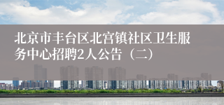 北京市丰台区北宫镇社区卫生服务中心招聘2人公告（二）