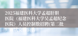 2025福建医科大学孟超肝胆医院(福建医科大学吴孟超纪念医院)人员控制数招聘(第二批)面试安排公告