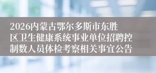2026内蒙古鄂尔多斯市东胜区卫生健康系统事业单位招聘控制数人员体检考察相关事宜公告
