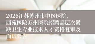 2026江苏苏州市中医医院、西苑医院苏州医院招聘高层次紧缺卫生专业技术人才资格复审及面试公告