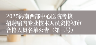 2025海南西部中心医院考核招聘编内专业技术人员资格初审合格人员名单公告（第三号）