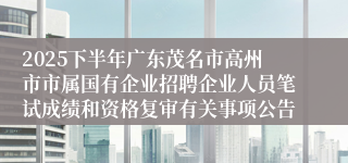 2025下半年广东茂名市高州市市属国有企业招聘企业人员笔试成绩和资格复审有关事项公告