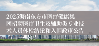 2025海南东方市医疗健康集团招聘医疗卫生及辅助类专业技术人员体检结论和入围政审公告 （十一号）