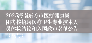 2025海南东方市医疗健康集团考核招聘医疗卫生专业技术人员体检结论和入围政审名单公告（八号）