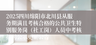 2025四川绵阳市北川县从服务期满且考核合格的公共卫生特别服务岗（社工岗）人员中考核招聘公示更正公告