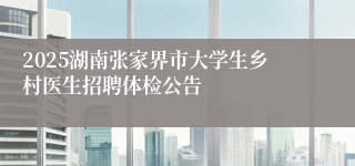 2025湖南张家界市大学生乡村医生招聘体检公告