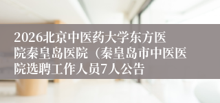 2026北京中医药大学东方医院秦皇岛医院（秦皇岛市中医医院选聘工作人员7人公告