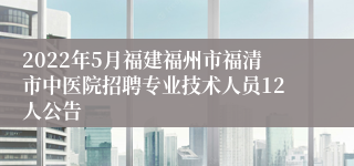 2022年5月福建福州市福清市中医院招聘专业技术人员12人公告