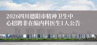 2026四川德阳市精神卫生中心招聘非在编内科医生1人公告