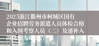 2025浙江衢州市柯城区国有企业招聘劳务派遣人员体检合格和入围考察人员(二)及递补入围体检人员公告