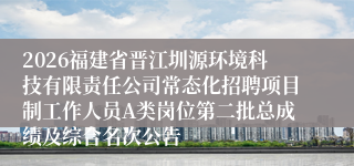 2026福建省晋江圳源环境科技有限责任公司常态化招聘项目制工作人员A类岗位第二批总成绩及综合名次公告