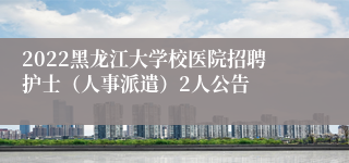 2022黑龙江大学校医院招聘护士（人事派遣）2人公告