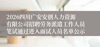 2026四川广安安创人力资源有限公司招聘劳务派遣工作人员笔试通过进入面试人员名单公示