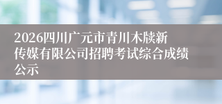 2026四川广元市青川木牍新传媒有限公司招聘考试综合成绩公示