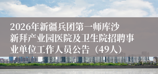 2026年新疆兵团第一师库沙新拜产业园医院及卫生院招聘事业单位工作人员公告（49人）