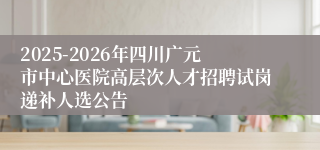 2025-2026年四川广元市中心医院高层次人才招聘试岗递补人选公告