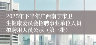 2025年下半年广西南宁市卫生健康委员会招聘事业单位人员拟聘用人员公示（第三批）