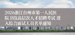 2026浙江台州市第一人民医院卫技高层次人才招聘考试 进入综合面试人员名单通知
