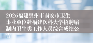 2026福建泉州市南安市卫生事业单位赴福建医科大学招聘编制内卫生类工作人员综合成绩公告
