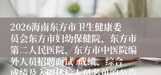 2026海南东方市卫生健康委员会东方市妇幼保健院、东方市第二人民医院、东方市中医院编外人员招聘面试  成绩、综合成绩及入围体检人员名单的公告