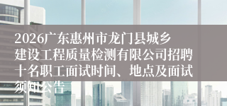 2026广东惠州市龙门县城乡建设工程质量检测有限公司招聘十名职工面试时间、地点及面试须知公告