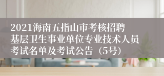 2021海南五指山市考核招聘基层卫生事业单位专业技术人员考试名单及考试公告（5号）