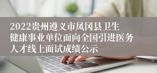 2022贵州遵义市凤冈县卫生健康事业单位面向全国引进医务人才线上面试成绩公示