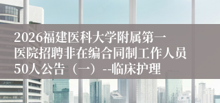 2026福建医科大学附属第一医院招聘非在编合同制工作人员50人公告（一）--临床护理