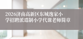 2026济南高新区东城逸家小学招聘派遣制小学代课老师简章