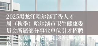 2025黑龙江哈尔滨丁香人才周（秋季）哈尔滨市卫生健康委员会所属部分事业单位引才招聘递补人员考试成绩和递补进入体检、考察人员公告