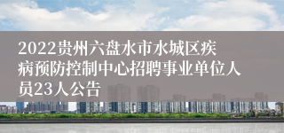 2022贵州六盘水市水城区疾病预防控制中心招聘事业单位人员23人公告