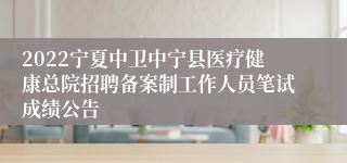 2022宁夏中卫中宁县医疗健康总院招聘备案制工作人员笔试成绩公告