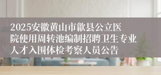 2025安徽黄山市歙县公立医院使用周转池编制招聘卫生专业人才入围体检考察人员公告