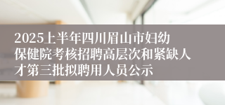 2025上半年四川眉山市妇幼保健院考核招聘高层次和紧缺人才第三批拟聘用人员公示