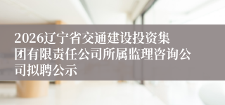 2026辽宁省交通建设投资集团有限责任公司所属监理咨询公司拟聘公示