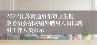 2022江苏南通启东市卫生健康委员会招聘编外聘用人员拟聘用工作人员公示