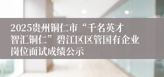 2025贵州铜仁市“千名英才智汇铜仁”碧江区区管国有企业岗位面试成绩公示
