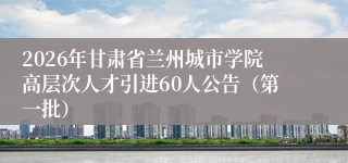 2026年甘肃省兰州城市学院高层次人才引进60人公告(第一批)