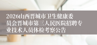 2026山西晋城市卫生健康委员会晋城市第三人民医院招聘专业技术人员体检考察公告