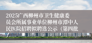 2025广西柳州市卫生健康委员会所属事业单位柳州市潭中人民医院招聘拟聘选公示(第四批)