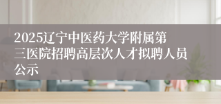 2025辽宁中医药大学附属第三医院招聘高层次人才拟聘人员公示