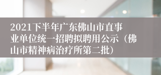 2021下半年广东佛山市直事业单位统一招聘拟聘用公示（佛山市精神病治疗所第二批）