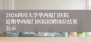 2026四川大学华西厦门医院近期华西厦门医院招聘岗位结果公示